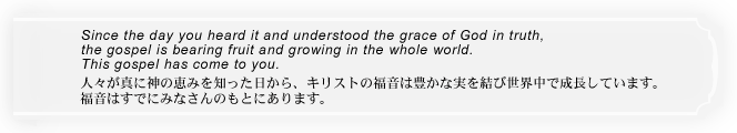 人々が真に神の恵みを知った日から、キリストの福音は豊かな実を結び世界中で成長しています。福音はすでにみなさんのもとにあります。 