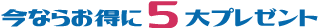 今ならお得に5大プレゼント